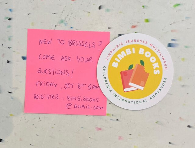 New families in Brussels? Come ask your questions – Friday 9th of October
I guess it doesn’t need much more explanation but…

Recently arrived to Brussels?

👪 I frequently talk to recently arrived families in Brussels, and there are always a lot of questions, so I thought, why don’t we group it? It could be cool for other families to meet each other as well. So, we are launching a new event, to welcome new families to Brussels, where you can come ask practical questions, and we will try to help. Please note this is not a storytime session, but a relaxed chatting session here in the bookstore about whatever we can help you with being new in the city. Families currently living in Brussels, are most welcome to come answer the questions and help the recently arrived.

🗓️ When: Friday, 9th October at 5:00 pm

📍 Where: Bimbi Books, Chaussée d’Ixelles 301, 1050 Ixelles (near Flagey).

💸 Price: Free— registration required by email at bimbibooks@gmail.com (limited spots!)

📣 Share with that family recently arrived in your school, neighbours, etc!